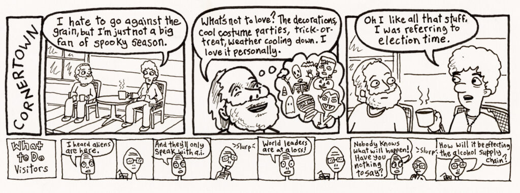 A comic with panels of two men talking. One says: "I hate to go aainst the grain, but I'm not a big fan of spooky season." Reply: "What's not to love? The decorations, cool costume parties, trick-or-treat, weather cooling down. I love it personally." First man: "Oh I like all that stuff, I was referring to election time." A panel below that one entitled, "What to Do Visitors" and the person says: "I heard aliens are here. And they'll only speak with A.I. World leaders are at a loss! Nobody knows what will happen. Have you nothing to say?" Another replies: "How will it be affecting the alcohol supply chain?"