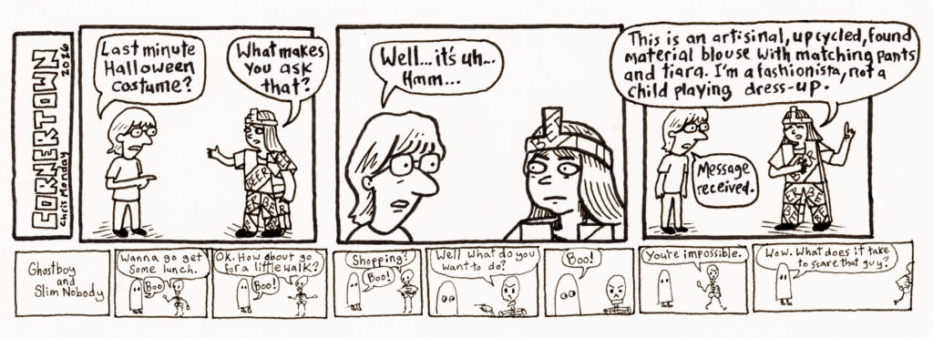 TOP COMIC STRIP
Person 1: Last minute Halloween costume?
Person 2: What makes you ask that?
Person 1: Well... it's uh... hmm
Person 2: This is an artisanal, upcycled, found material blouse with matching pants and tiara. I'm a fashionista, not a child playing dress-up. 
Person 1: Message received.

LOWER COMIC STRIP
Ghostboy and Slim Nobody
Skeleton: Wanna go get some lunch.
Ghost: Boo
Skeleton: Ok. How about go for a little walk?
Ghost: Boo!
Skeleton: Shopping?
Ghost: Boo!
Skeleton, pointing finger: Well, what do you want to do? 
Ghost: Boo!
Skeleton, walking away: You're impossible.
Ghost: Wow. What does it take to scare that guy?